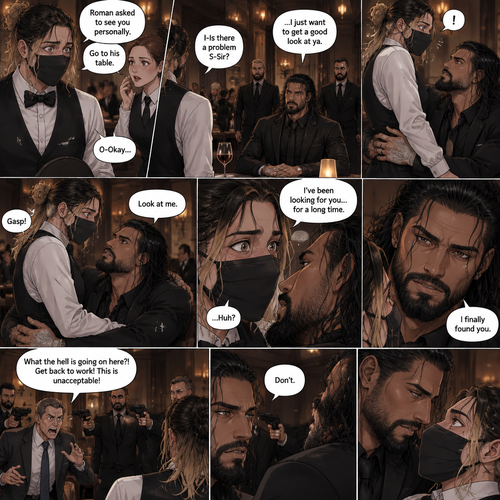(Recap) Seth Rollins is a waiter at a restaurant,He’s wearing a mask that covers his face because all his life he’s been told he was ugly,He believed it,He’s also too afraid to look at mirrors,One night he was working as usual,then a group of men walked in amongst them was Roman Reigns (Feared mafia Boss) and took a seat,One of the waitresses told Seth that Roman asked to see him personally,Seth was nervous. (And now part 2). Seth nervously walked over to Roman’s table. “I-Is there a problem S-Sir?” Seth asked nervously. “…I just want to get a good look at ya” said Roman. Seth’s eyes Widened.  Roman wrapped his arm around Seth’s waist and pulled him onto his lap. Seth gasped. “Look at me” Roman commanded. Seth looked at him. “I’ve been looking for you…for a long time” Said Roman. Seth was confused. “I finally found you” Said Roman. The manager walked in and was about to lecture Seth…But Roman’s men pointed their weapons at him. Roman looked at him with a cold expression and said one word to him “Don’t”. The manager was spooked and backed off. Roman looked back at Seth