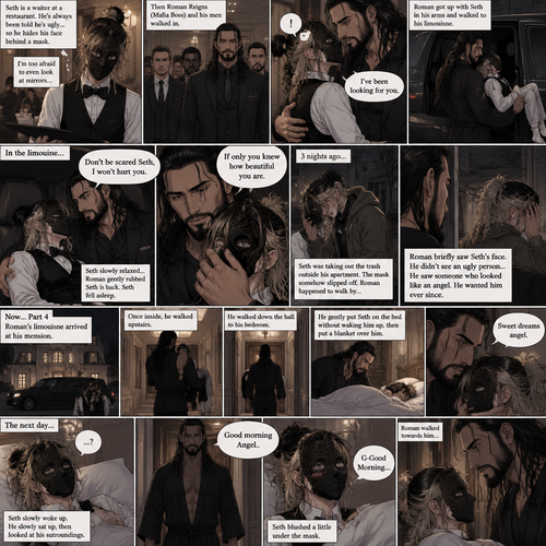 (Recap) Seth Rollins is a waiter at a restaurant,He’s wearing a mask that covers his face because all his life he was told he was ugly and he believed them,He’s also was even too afraid to look at mirrors,Then Roman Reigns (Mafia Boss) and his men walked in,Seth was nervous but walked over here,Roman wrapped his arm around Seth’s waist and pulled him onto his lap,Seth gasped softly,Roman stated that he’s been looking for him,He got up with Seth in his arms and walked to his limousine,He put Seth on the seat,Then he got in and sat beside him,The driver drove away,Roman Wrapped his arm around Seth,”Don’t be scared Seth,I won’t hurt you” Roman Said softly. Seth slowly relaxed,Roman gently rubbed Seth’s back,Seth fell asleep,Roman gently traced the mask on Seth’s face,”If only you knew how beautiful you are” Roman said Softly,3 nights ago Seth was taking out the trash outside his apartment,Roman happened to walk by without Seth noticing,The mask somehow slipped off Seth’s face,He panicked and picked it up and put it back on,Roman briefly saw Seth’s face,He didn’t see an ugly person,he saw someone who looked like an angel,He wanted him ever since. (And now part 4). Roman’s limousine arrived at his mansion. He got out while holding the sleeping Seth in his arms. He walked inside,Once he got inside he walked upstairs. He walked down the hall to his bedroom. He got in his bedroom,Then he gently put Seth on the bed without waking him up,Then he put a blanket over him. He gently kissed Seth’s forehead. “Sweet dreams angel” Roman said softly. The next day,Seth slowly woke up. He slowly sat up,Then he looked at his surroundings. The bedroom door opened and Roman walked in. “Good morning Angel” Roman said softly. Seth blushed a little under the mask. “G-Good Morning” Seth said softly and nervously. Roman walked towards him