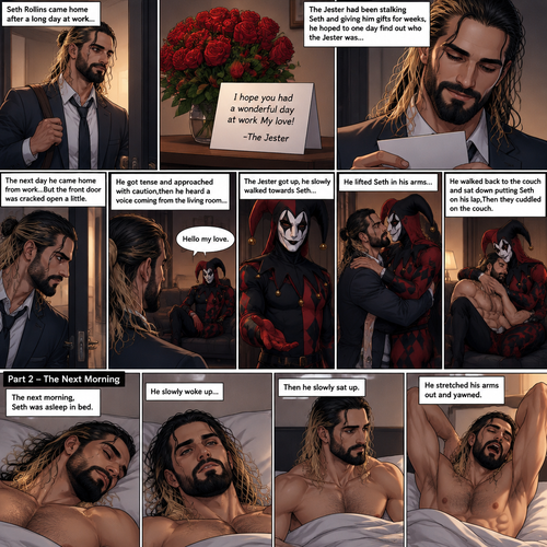 (Recap) Seth Rollins came home after a long day at work,a bouquet of roses were on the table,There’s a card that says “I hope you had a wonderful day at work My love! -The Jester”,The jester had been stalking Seth and giving him gifts for weeks,he hoped to one day find out who the Jester was,the next day he came home from work…But the front door was cracked open a little,he got tense and approached with caution,then he heard a voice coming from the living room “Hello my love”,The Jester was sitting on Seth’s couch,The Jester got up,he slowly walked towards Seth,He lifted Seth in his arms,He walked back to the couch and sat down putting Seth on his lap,Then they cuddled on the couch. (And now part 2). The next morning,Seth was asleep in bed. He slowly woke up,Then he slowly sat up. He stretched his arms out and yawned