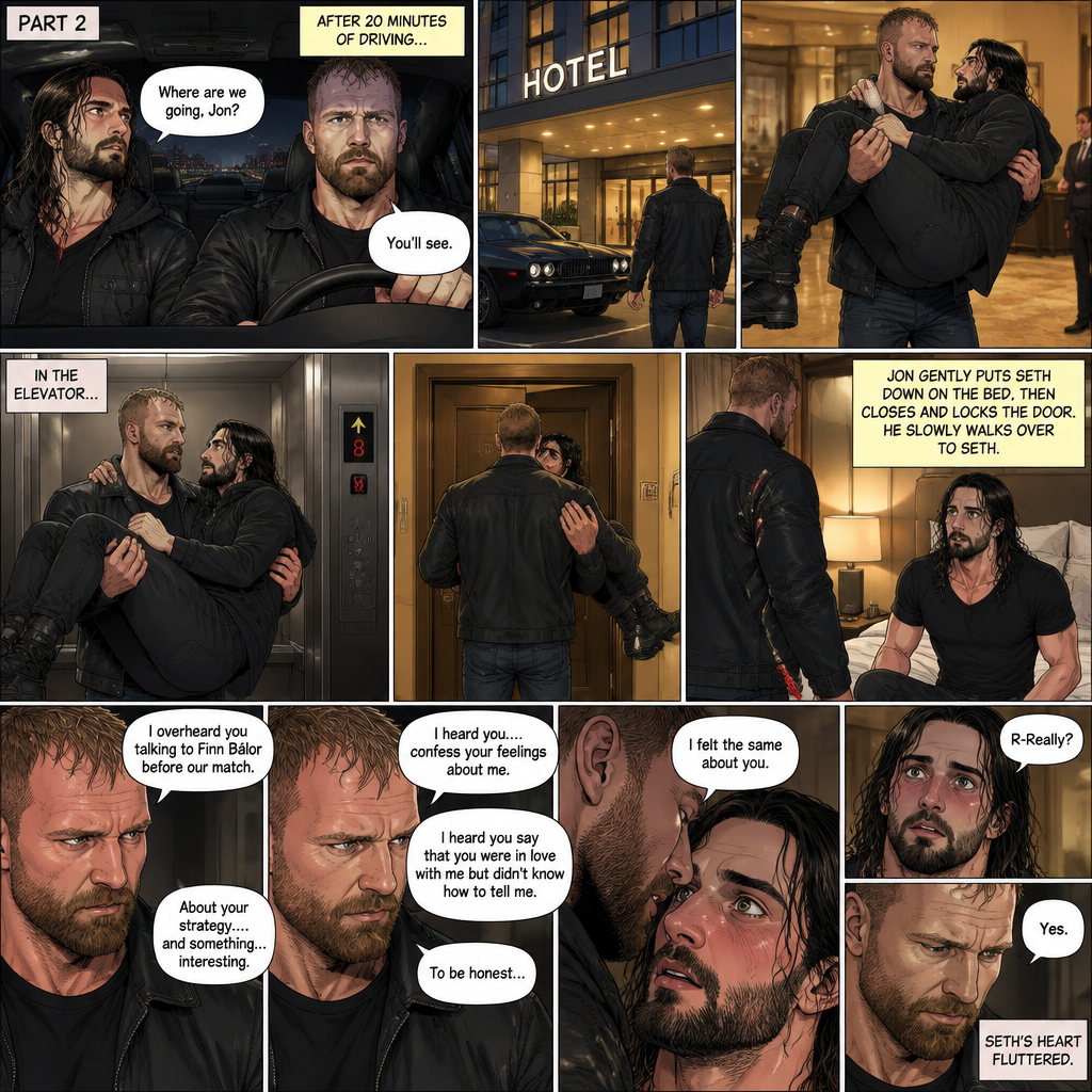 (Recap) Jon Moxley and Seth Rollins were fighting each other in a main event match against each other,Then Jon did something unexpected,He cupped his hands on Seth’s face,pulled him in and kissed him,the fans and some of the other wrestlers were shocked,Jon pulled away,Seth stood there stunned,Jon walked out of the ring and walked up the ramp,Seth eventually snapped out of it,he left the ring and ran to Jon,he wanted to know why Jon kissed him,Jon stopped walking and looked at Seth,He wrapped his arm around Seth’s waist and pulled him close,He whispered In Seth’s ear “I guess I haven’t made myself clear”,He put Seth over his shoulder and walked to the parking lot,He put Seth in the car and got in the driver seat and drove off. (And now part 2). After 20 minutes of driving Jon pulled into the parking lot of a hotel,He parked the car. He got out of the car and walked to the passenger seat. Before Seth could ask what’s going on Jon opened the door and lifted Seth in his arms,Then he walked into the hotel while holding Seth.He got in the elevator. When the elevator got to the 8th floor Jon walked out. He walked to his hotel room with Seth still in his arms,he got inside his hotel room. He gently put Seth down on the bed,Then he walked to the door and closed it and locked it. Seth’s heart was pounding a little. Jon slowly walked over to the bed. “I overheard you talking to Finn Bálor before our match” Jon said To Seth. “About your strategy….and something…interesting” Jon continued. “I heard you….confess your feelings about me” Jon continued. Seth blushed a little. “I heard you say that you were in love with me but didn’t know how to tell me” Said Jon. “To be honest…” Jon paused. He whispered in Seth’s ear. “I felt the same about you” Jon confessed. Seth blushed. “R-Really?” Seth asked. “Yes” Jon said Softly. Seth’s heart fluttered