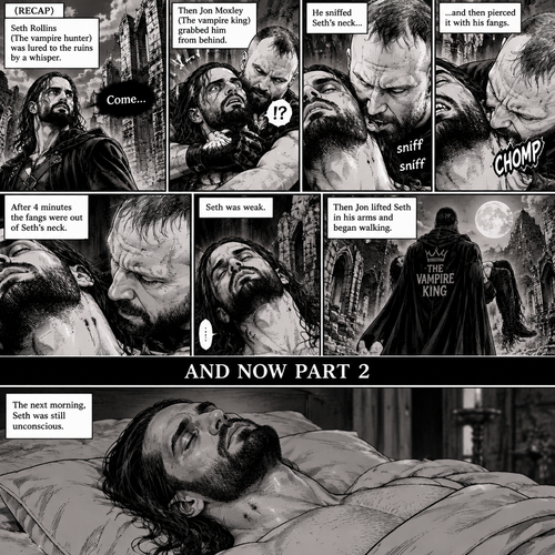 (Recap) Seth Rollins (The vampire hunter) was lured to the ruins by a whisper,Then Jon Moxley (The vampire king) grabbed him from behind,he sniffed Seth’s neck and then pierced it with his fangs,After 4 minutes the fangs were out of Seth’s neck,Seth was weak,Then Jon lifted Seth in his arms and began walking. (And now part 2). The next morning,Seth was still unconscious