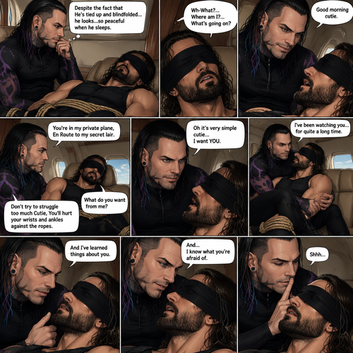 (Previously) The nefarious Jeff Hardy carried the unconscious Seth Rollins (a secret agent) to his private plane after arriving at the airstrip,he put him down on the sofa in the plane,He tied Seth’s wrists and ankles with Rope,Then he blindfolded him,The plane took off,Jeff gently stroked Seth’s head the whispered “We’ll be together soon Cutie,You just don’t know it yet”,Then he gently kissed Seth’s forehead. (And now part 3). Hours have passed,Seth was still unconscious. Jeff was looking at him. “Despite the fact that He’s tied up and blindfolded…he looks…so peaceful when he sleeps” Jeff thought to himself. Then…Seth slowly regained consciousness. “Good morning cutie” Said Jeff. Seth was confused. “Wh-What?…Where am I?…What’s going on?” Seth asked. “You’re in my private plane,En Route to my secret lair” Said Jeff. Seth tried to struggle. “Don’t try to struggle too much Cutie,You’ll hurt your wrists and ankles against the ropes” Said Jeff. “What do you want from me?” Asked Seth. “Oh it’s very simple cutie…I want YOU” said Jeff. Seth was caught off guard. Jeff lifted Seth in his arms,Then he sat back down and put Seth on his lap. “I’ve been watching you…for quite a long time” Said Jeff. “And I’ve learned things about you” Jeff continued. “And…I know what you’re afraid of” Jeff continued. Seth was about to protest But Jeff gently shushed him