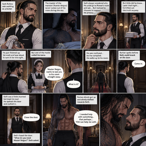 Seth Rollins was working as a butler,The master of the mansion (Roman Reigns) never comes out of his room during the day.Seth always wondered why,He could go to Roman’s room and ask…But instead he chooses to respect his privacy….but little did he know…Later that night…he’d find out the truth anyway.He just finished up his work and was about to turn in for the night…Buy one of the maids called his name. “What is it?” Asked Seth. “Master Reigns wants to see you in his room straight away” Said the maid.He was confused…but he complied.He walks up to his room.Roman spoke before Seth could knock on the door, “Come in”.Seth was a little stunned but kept his cool,He opened the door and walked in.”Close the door” Roman commanded. Seth closed the door. “What do you need Master Reigns?” Seth asked.Roman slowly got up and slowly walked towards Seth. “I needed help with something…that perhaps….YOU can help me with” Said Roman as he kept slowly walking towards Seth