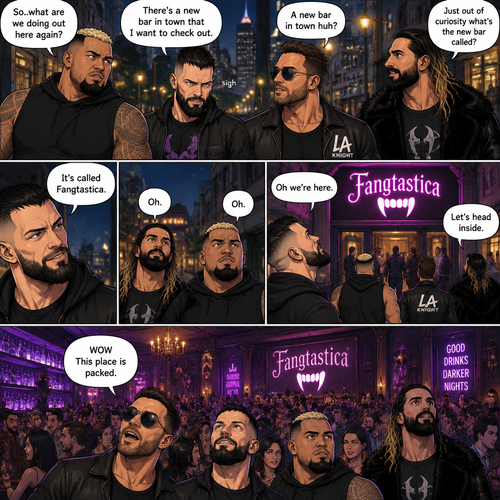 Seth Rollins and his Friends Finn Bálor,Solo Sikoa and LA knight are walking down the road at night. “So..what are we doing out here again?” Solo asked. Finn sighed. “There’s a new bar in town that I want to check out” said Finn “A new bar in town huh?” Said LA knight. “Yep” said Finn. “Just out of curiosity what’s the new bar called?” Asked Seth. “It’s called Fangtastica” said Finn. “Oh” Said Seth and Solo. Finn looked up. “Oh we’re here” said Finn. They head inside. “WOW This place is packed” said LA knight