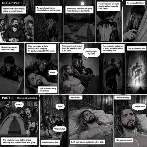 (Recap). Seth Rollins was camping with a group of friends,A mysterious creature (Finn Bálor) was watching him,at midnight Seth and the group were sleeping in their tents,The mysterious creature slowly walked towards Seth’s tent,he unzipped the tent,He quietly crawled into Seth’s tent,then he looked at Seth who was still sleeping,He gently caressed Seth’s cheek,Seth hummed softly in his sleep,the mysterious creature lifted the sleeping Seth in his arms,”I finally got you…my bride” the mysterious creature whispered,Then he quietly walked out of Seth’s tent while holding the sleeping Seth,then teleported away. (And now part 2). The next morning,Seth’s group woke up and noticed Seth was gone. They looked for him. Meanwhile,Seth was asleep in some sort of bed. Then he woke up. He was confused