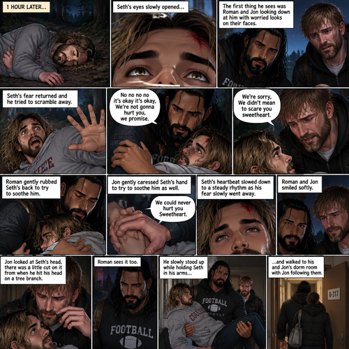 (Recap) Roman Reigns (The college football player) and Jon Moxley (The bad boy) have been hanging out with Seth Rollins (The college student) for a month,They would even protect him from bullies,Seth stated feeling less insecure because of them,one night he was getting ready for bed in his dorm room,then he heard screaming from outside,He ran outside to investigate without any shoes on,the screaming slowly stopped,He sees something near the trees,he walked closer,He sees vampires drinking blood from a burglar,they sensed his presence and looked at him,it was Roman and Jon,Seth turned around and ran away in fear,Roman and Jon called out after him,Seth kept running till he hit his head on a tree branch and lost consciousness,the last thing he heard before losing consciousness was Roman and Jon running towards him and calling his name. (And now part 3). 1 hour had passed,Seth was still unconscious. Then his eyes slowly opened,the first thing he sees was Roman and Jon looking down at him with worried looks on their faces. Seth’s fear returned and he tried to scramble away. Roman gently held him. “No no no no it’s okay it’s okay,We’re not gonna hurt you,we promise” Said Roman. Jon slowly got closer. “We’re sorry,We didn’t mean to scare you sweetheart” Jon said softly. Seth’s heart was pounding. Roman gently Rubbed Seth’s back to try to soothe him. Jon gently caressed Seth’s hand to try to soothe him as well. “We could never hurt you Sweetheart” Jon said softly. Seth’s heartbeat slowed down to a steady rhythm as Seth’s fear slowly went away. Roman and Jon Smiled softly. Jon looked at Seth’s head while Roman kept holding him gently,there was a little cut on it from when Seth hit his head on a tree branch. Roman sees it to,he slowly stood up while holding Seth in his arms and walked to his and Jon’s dorm room with Jon following them
