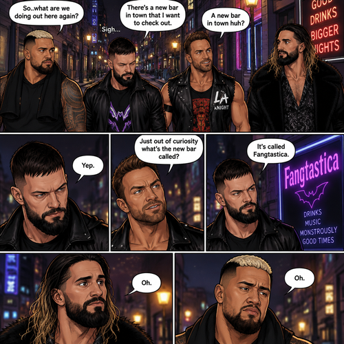 Seth Rollins and his Friends Finn Bálor,Solo Sikoa and LA knight are walking down the road at night. “So..what are we doing out here again?” Solo asked. Finn sighed. “There’s a new bar in town that I want to check out” said Finn “A new bar in town huh?” Said LA knight. “Yep” said Finn. “Just out of curiosity what’s the new bar called?” Asked Seth. “It’s called Fangtastica” said Finn. “Oh” Said Seth and Solo