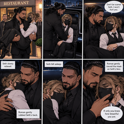 (Recap) Seth Rollins is a waiter at a restaurant,He’s wearing a mask that covers his face because all his life he was told he was ugly and he believed them,He’s also was even too afraid to look at mirrors,Then Roman Reigns (Mafia Boss) and his men walked in and sat down at a table,He wanted to see Seth personally,Seth was nervous but walked over here,Roman wrapped his arm around Seth’s waist and pulled him onto his lap,Seth gasped softly,Roman stated that he’s been Looking for Seth,Seth was confused,The manager walked over and was about to lecture Seth but Roman’s men pointed their weapons at him,Roman gave him a cold look and said “Don’t”,The manager got spooked and walked away,Roman looked back at Seth,Seth’s heart was racing. (And now part 3). Roman got up with Seth in his arms and walked out to his limousine. He put Seth on the seat,Then he got in and sat beside him. The driver drove away. Roman Wrapped his arm around Seth. “Don’t be scared Seth,I won’t hurt you” Roman Said softly. Seth slowly relaxed. Roman gently rubbed Seth’s back. Seth fell asleep. Roman gently traced the mask on Seth’s face. “If only you knew how beautiful you are” Roman said Softly