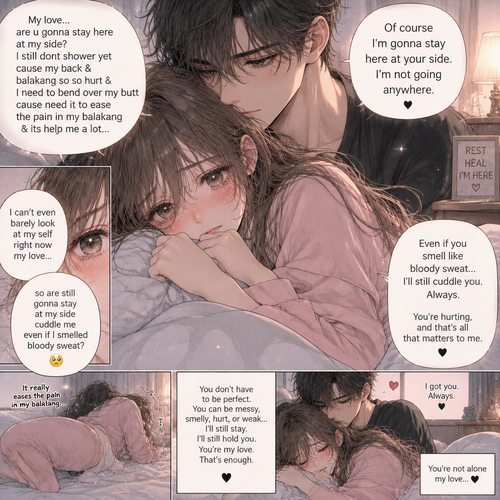 My love are u gonna stay here at my side I still dont shower yet cause my back & balakang so so hurt & I need to bend over my butt cause need it to ease the pain in my balakang  & its help me  a lot I can’t even barely look at my self right now my love so are still gonna stay at my side cuddle me even if I smelled bloody sweat 🫣