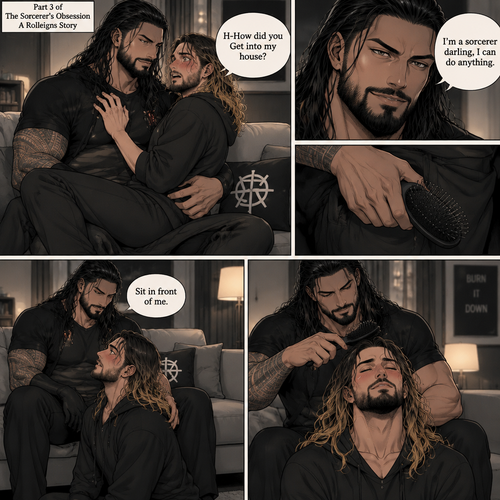 (Part 3 of the Sorcerer’s obsession,A Rolleigns story). Roman Reigns (The sorcerer) Was sitting on Seth Rollins’s couch in Seth Rollins’s house with Seth Rollins on his lap. Seth was blushing. “H-How did you Get into my house?” Seth asked nervously. “I’m a sorcerer darling,I can do anything” Said Roman. Roman reached into his pocket and grabbed Seth’s hairbrush. Roman motioned for Seth to sit in front of him on the floor so he could brush his hair