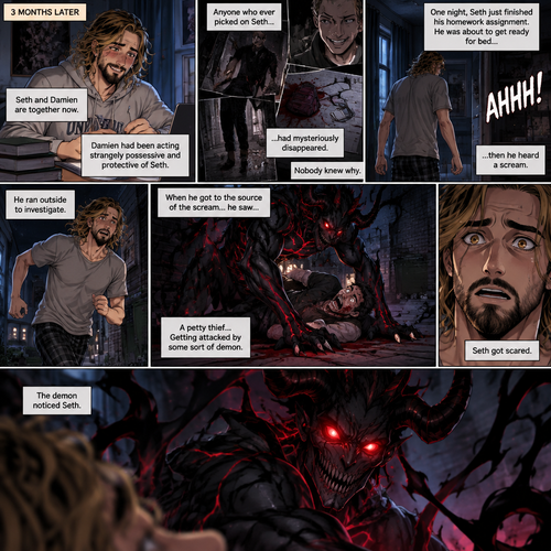 (Recap). Seth Rollins (College student) helped Damien Priest (The bad boy) tend to his wounds on his chest and shoulder after he entered Seth’s dorm room,The next morning,Seth and Damien were asleep in Seth’s bed,Seth slowly woke up,He was in Damien’s embrace,He blushed and his heart fluttered,Damien must’ve heard it because he subconsciously put his hand on Seth’s chest to feel Seth’s heartbeat and hummed softly in his sleep,Seth was flustered,Then…Damien slowly woke up and looked at Seth,”Your heart beats so beautifully” Damien said in a soft voice,Damien then whispered in Seth’s ear,“Is it because of me,Angel?” Damien asked seductively,The blush on Seth’s face deepened,Damien gave a smug and seductive smile.,”Can I kiss you?” Damien asked softly. Seth Got more Flustered,“S-Sure” Seth said nervously,Damien gently kissed Seth. (And now part 4). 3 months had passed,Seth and Damien are together. Damien had been acting strangely possessive and protective of Seth. Anyone who ever picked on Seth…had mysteriously disappeared. Nobody knew why. One night Seth just finished his homework assignment. He was about to get ready for bed….then he heard a scream. He ran outside to investigate. When he got to the source of the scream….he saw….A petty thief…Getting attacked by some sort of demon. Seth got scared. The demon noticed Seth