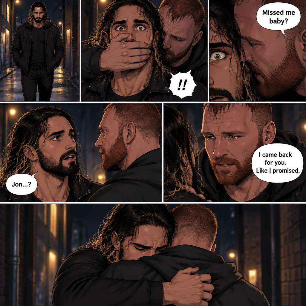 Seth Rollins was walking alone at night….then….someone grabbed him from behind and covered his mouth so he wouldn’t scream,Then the person whispered in Seth’s ear “Missed me baby?”. Seth knew that voice….it was Jon Moxley..his first love. Seth’s heart was pounding. Jon removed his hand from Seth’s mouth and gently turned Seth around to face him. Seth couldn’t believe that Jon was actually here. Jon pulled Seth into a hug. “I came back for you,Like I promised” Jon said Softly. Seth had remembered that exact promise Jon had made to him the day he went on the run. Seth slowly hugged Jon back