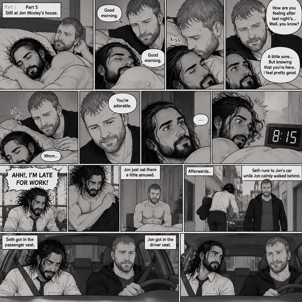 (Part 5). Still at Jon Moxley’s house. The next morning,Seth Rollins was asleep in Jon’s bed after last night’s activity. After a while Seth woke up,Jon was awake Before Seth was. “Good morning” Jon said softy. “Good morning” Seth Said Softly. Jon gently kissed Seth’s forehead. “How are you feeling after last night’s…Well..you know?” Jon asked. “A little sore…But knowing that you’re here..I feel pretty good” Seth said Softly. Jon gently rubbed Seth’s back. Seth hummed softly. Jon smiled softly. “You’re adorable” Said Jon. Seth blushed a little. Seth then looked at the alarm clock…then his eyes widened in horror…it was 8:15. “AHH!,I’M LATE FOR WORK!” Seth yelled then scrambled out of bed to get dressed. Jon just sat there a little amused. Seth was getting dressed frantically. Jon calmly got up and got dressed. Afterwards Seth Runs to Jon’s car while Jon calmly walked behind. Seth got in the passenger seat and Jon got in the driver seat