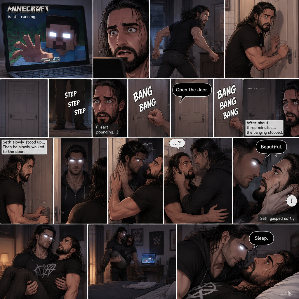 (part 2) Minecraft is still running. Herobrine still stared at Seth Rollins through the webcam. Seth was still paralyzed from fear. Herobrine put his hand on the screen…it went through. Seth ran out of the room in fear and locked himself in the bathroom. For a while nothing happened…then there were footsteps outside the door. Seth’s heart was pounding. Then…..something banged on the door. Seth scrambled away from the door in fear. Then a voice spoke from the door “Open the door”. Seth was too scared to move. The banging on the door continued. After about three minutes,The banging stopped. Seth slowly stood up,Then he slowly walked to the door. He unlocked the door and slowly opened it….Herobrine was standing in front of him….in human form. Seth was about to slam the door but herobrine prevented him from doing so,Then he slowly walked into the bathroom backing Seth into a wall. He slowly wrapped his arm around Seth’s waist,Then he placed his hand on Seth’s cheek. Seth was confused. Then….Herobrine spoke “Beautiful”. Seth gasped softly. Herobrine suddenly lifted Seth in his arms,then he walked back to the bedroom. He looked to Seth and said “Sleep”