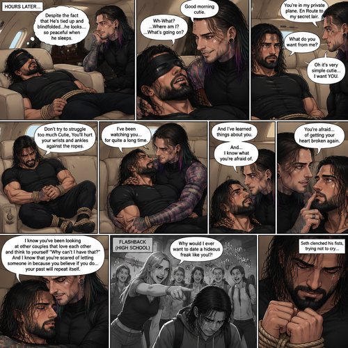 (Previously) The nefarious Jeff Hardy carried the unconscious Seth Rollins (a secret agent) to his private plane after arriving at the airstrip,he put him down on the sofa in the plane,He tied Seth’s wrists and ankles with Rope,Then he blindfolded him,The plane took off,Jeff gently stroked Seth’s head the whispered “We’ll be together soon Cutie,You just don’t know it yet”,Then he gently kissed Seth’s forehead. (And now part 3). Hours have passed,Seth was still unconscious. Jeff was looking at him. “Despite the fact that He’s tied up and blindfolded…he looks…so peaceful when he sleeps” Jeff thought to himself. Then…Seth slowly regained consciousness. “Good morning cutie” Said Jeff. Seth was confused. “Wh-What?…Where am I?…What’s going on?” Seth asked. “You’re in my private plane,En Route to my secret lair” Said Jeff. Seth tried to struggle. “Don’t try to struggle too much Cutie,You’ll hurt your wrists and ankles against the ropes” Said Jeff. “What do you want from me?” Asked Seth. “Oh it’s very simple cutie…I want YOU” said Jeff. Seth was caught off guard. Jeff lifted Seth in his arms,Then he sat back down and put Seth on his lap. “I’ve been watching you…for quite a long time” Said Jeff. “And I’ve learned things about you” Jeff continued. “And…I know what you’re afraid of” Jeff continued. Seth was about to protest But Jeff gently shushed him. “You’re afraid…of getting your heart broken again” said Jeff. Seth was silent…not because he was stunned…it’s because Jeff was right. “I know you’ve been looking at other couples that love each other and think to yourself “Why can’t I have that?” And I know that you’re scared of letting someone in because you believe if you do…your past will repeat itself” Said Jeff. Seth clenched his fists,The memory of his ex-girlfriend cheating on him in high school and humiliating him in front of the entire school and her saying “Why would I ever want to date a hideous freak like you?!” And the other students laughing at him and tears streaming down his face flashed in his mind, Seth was trying not to cry