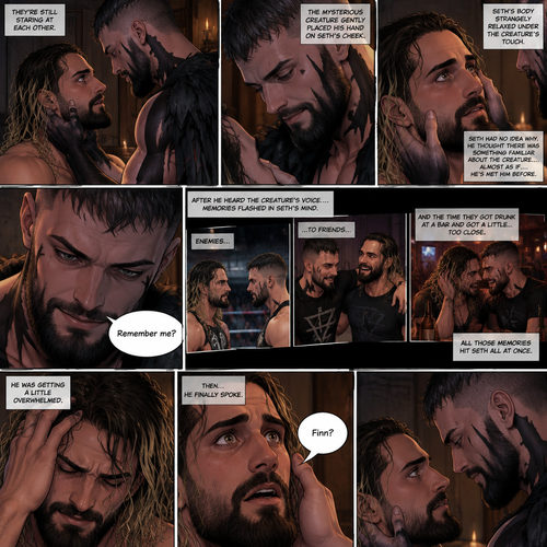 (Recap). Seth Rollins was taken from his tent by the mysterious creature (Finn Bálor) while he was asleep,The next morning,Seth’s group woke up and noticed Seth was gone and started looking for him,Meanwhile,Seth was asleep in some sort of bed,Then he woke up. He was confused,He was in some sort of bedroom,He got up and slowly walked towards the door,Before he touched the door handle…the door opened…the mysterious creature was standing there,Seth’s eyes widened,He stumbled backwards in fear,The mysterious creature walked closer to Seth,He reached towards Seth,Seth’s heart was pounding with fear,He thought the mysterious creature was gonna a hurt him….But….he didn’t…he just gently took his hand and gently pulled him up,They stared at each other,Seth’s heart still pounding with fear. (And now part 3). They’re still staring at each other. The mysterious creature gently placed his hand on Seth’s cheek. Seth’s body strangely relaxed under The creature’s touch,Seth had no idea why. Seth thought there was something familiar about the creature….almost as if….he’s met him before. Then….the creature spoke “Remember me?”. After he heard the creature’s voice….memories flashed in Seth’s mind. They were of himself and Finn Bálor,From enemies…to friends…And the time they got drunk at a bar and got a little..TOO close. All those memories hit Seth all at once. He was getting a little overwhelmed,Then…He finally spoke “Finn?”