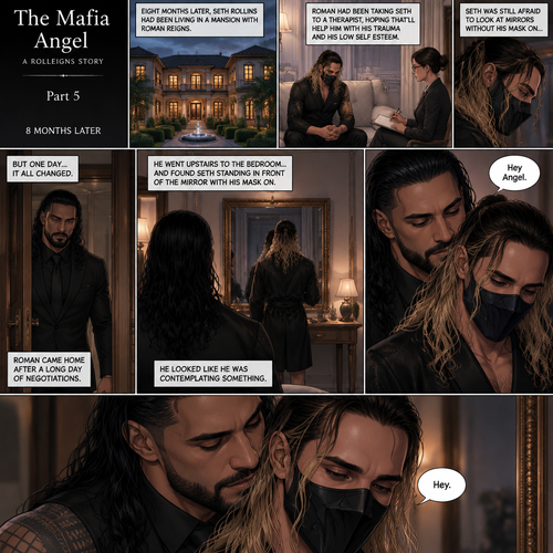 (Part 5 of the mafia angel,A Rolleigns story). 8 months later,Seth Rollins (He’s still wearing a mask) had been living in a mansion with Roman Reigns (Mafia leader). Roman had been Taking Seth to a therapist hoping that’ll help him with his trauma and his low self esteem. Seth was still afraid to look at mirrors without his mask on….But one day….It all changed. Roman came home after a long day of negotiations. He went upstairs to the bedroom…and Found Seth standing in front of the mirror with his mask on. He looked like he was contemplating something. Roman came up behind him. “Hey Angel” Roman said Softly. “Hey” Seth said Softly