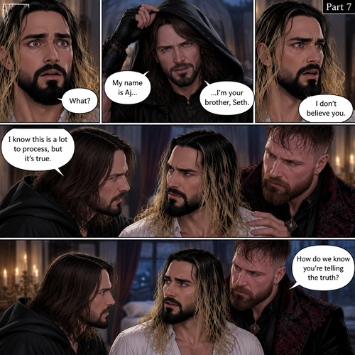 (Recap) Seth Rollins (The vampire hunter turned Bride of the vampire king) was looking at himself in the mirror reeling in the fact that he’s getting married to the vampire king next week,his heart knows that,Then he saw a mysterious figure (Aj Styles) who was standing right behind him in the reflection,Jon Moxley (The vampire king) was handling the wedding preparations,then he heard a loud crash and Seth yelling “LET ME GO!!!” In the bedroom,he used his vampire speed to rush to the bedroom,The mysterious figure tries to drag Seth out the window,Seth struggles,Jon arrives just in time and attacks the mysterious figure,after that he rushes to Seth to see if he’s ok,the mysterious figure slowly gets up,Jon is about to attack,Then the mysterious figure spoke “Wait!”,”Seth…please listen to me,Seth was confused by how the man knew his name,The mysterious figure takes off his hood and drops a bombshell “My name is Aj…I’m your brother Seth,Jon and Seth were shocked by what he said. (And now part 7). Seth was stunned. “What?” Seth asked. “I’m your brother” said Aj. Seth shook his head a little. “I don’t believe you” Said Seth. “I know this is a lot to process,but it’s true” said Aj. Jon gently pulled Seth to his side. “How do we know you’re telling the truth?” Jon asked cautiously