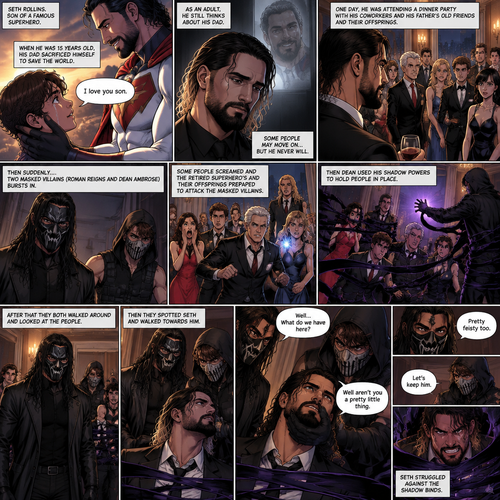 (Part 1 of an Ambrolleigns story) Seth Rollins is the son of a famous superhero. When he was 15 years old his sad sacrificed himself to save the world,the last this his dad said to him was “I love you son”. As an adult he still thinks about his dad. One day He was attending a dinner party with his coworkers and his father’s old friends and their offsprings,Then suddenly….Two masked villains (Roman Reigns and Dean Ambrose) bursts in. Some people screamed and the retired superhero’s and their offspring prepared to attack the masked villains. Then Dean used his shadow powers to hold people In place. After that they both walked around and Looked at the people,Then they spotted Seth and walked towards him. “Well…What do we have here?” Roman asked. Dean grabbed Seth’s chin. “Well aren’t you a pretty little thing” Said Dean. Seth struggled against the shadow binds. “Pretty feisty too” said Roman. Dean looked at Roman and said “Let’s keep him”. Seth struggled against the shadow binds again after hearing that