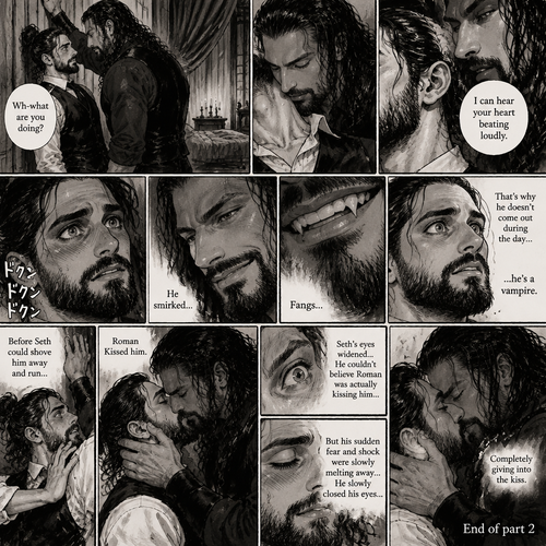 Part 2 of the Vampire x Butler story. Seth Rollins (The butler) was backed against the wall By Roman Reigns (The master of the house) in Roman’s bedroom. “Wh-what are you doing?” Seth asked nervously.Roman leaned forward to Seth’s neck.Seth’s heart beats loudly. Roman heard it,He whispered in Seth’s ear “I can hear your heart beating loudly”.Seth was flustered.Roman Smirked when he saw Seth’s reaction.Seth got a glimpse of Roman’s smirk.Roman Smiled,Seth Noticed…Fangs in Roman’s teeth.That’s when Seth Realized…the reason why Roman doesn’t come out during the day….is because he’s a vampire.Before Seth could shove him away and run…Roman Kissed him.Seth’s eyes widened,He couldn’t believe Roman was actually kissing him,But his sudden fear and shock were slowly melting away,He slowly closed his eyes…Completely giving into the kiss.End of part 2