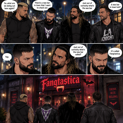 Seth Rollins and his Friends Finn Bálor,Solo Sikoa and LA knight are walking down the road at night. “So..what are we doing out here again?” Solo asked. Finn sighed. “There’s a new bar in town that I want to check out” said Finn “A new bar in town huh?” Said LA knight. “Yep” said Finn. “Just out of curiosity what’s the new bar called?” Asked Seth. “It’s called Fangtastica” said Finn