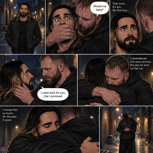 Seth Rollins was walking alone at night….then….someone grabbed him from behind and covered his mouth so he wouldn’t scream,Then the person whispered in Seth’s ear “Missed me baby?”. Seth knew that voice….it was Jon Moxley..his first love. Seth’s heart was pounding. Jon removed his hand from Seth’s mouth and gently turned Seth around to face him. Seth couldn’t believe that Jon was actually here. Jon pulled Seth into a hug. “I came back for you,Like I promised” Jon said Softly. Seth had remembered that exact promise Jon had made to him the day he went on the run. Seth slowly hugged Jon back,He missed him so much for the past 6 years