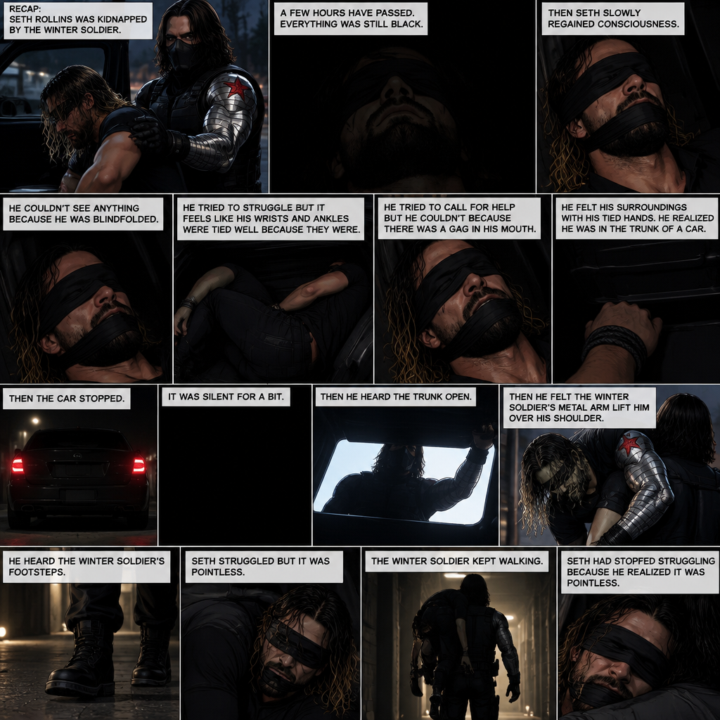 (Recap). Seth Rollins was kidnapped by the winter soldier,A few hours have passed,Everything was still black,Then Seth slowly regained consciousness,He couldn’t see anything because he was blindfolded,He tried to struggle but it feels like his wrists and ankles were tied well because they were,He tried to call for help but he couldn’t Because there was a gag in his mouth,He felt his surroundings with his tied hands,He realized he was in the trunk of a car,Then the car stopped,It was silent for a bit,Then he heard the trunk open,then he felt the winter soldier’s metal arm lift him over his shoulder,He heard the winter soldier’s footsteps,Seth struggled but it was pointless,The winter soldier kept walking. (And now part 3). Seth had stopped struggling because he realized it was pointless