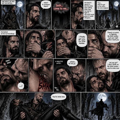 Seth Rollins is a vampire hunter,One night he was out on patrol…then….he heard someone…softly call out his name. “Hello?,Is someone there?” Seth called out. He saw nothing….then he heard it again,He tried to ignore it…but the voice softly spoke again “Seth…come to me”. He couldn’t ignore it anymore,he followed the voice. Each time he tried to fight it…the voice would grow in loud whispers,Then….when he got to the ruins…the voice stopped. He looked at his surroundings,Then…he heard footsteps behind him. Just as he grabbed his weapon…a hand grabbed his wrist from behind and another hand covered his mouth from behind. The voice whispered in his ear “I finally got you,my little hunter”. He knew that voice from anywhere….It was Jon Moxley the king of the vampires. Seth tried to struggle…but it was no use. “There’s no point in fighting,My little hunter,I got you right where I want you” Jon whispered in Seth’s ear. Seth’s heart was pounding. Jon sniffed Seth’s neck.Seth was breathing heavily. Then….Jon’s fangs pierced Seth’s neck. Seth yelped a bit. 4 minutes later,Jon’s fangs leave Seth’s neck. Seth was a bit weak,His breathing was a little shallow. “…please….let me go” Seth pleaded weakly. “Let you go?….I don’t think so,My little hunter…you’re mine now” Jon said softly. Jon gently lifted Seth in his arms and started walking