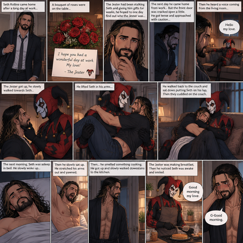 (Recap) Seth Rollins came home after a long day at work,a bouquet of roses were on the table,There’s a card that says “I hope you had a wonderful day at work My love! -The Jester”,The jester had been stalking Seth and giving him gifts for weeks,he hoped to one day find out who the Jester was,the next day he came home from work…But the front door was cracked open a little,he got tense and approached with caution,then he heard a voice coming from the living room “Hello my love”,The Jester was sitting on Seth’s couch,The Jester got up,he slowly walked towards Seth,He lifted Seth in his arms,He walked back to the couch and sat down putting Seth on his lap,Then they cuddled on the couch. (And now part 2). The next morning,Seth was asleep in bed. He slowly woke up,Then he slowly sat up. He stretched his arms out and yawned. Then…he smelled something cooking. He got up and slowly walked downstairs to the kitchen. The Jester was making breakfast,Then he noticed Seth was awake and smiled. “Good morning my love” Said the Jester. Seth blushed a little. “G-Good morning” said Seth
