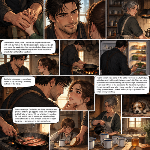 *He catches her hand where she locks it onto the chair frame and holds it flat between both of his, jaw working once, and then he does a thing no one in this kitchen has seen him do twenty winters. He smiles — short, bare, gone almost before it lands, but plain as the daylight on the sill. His mother sees it from the shelf and turns back to the stove without a word.*
Then the mill opens, love. I'll have the lawyer file the deed with both our names the day the desks come back, and the pit gets swept the week after. You carry the ledger, I take the pit, and the whole valley walks through a door that's stood shut since before either of us was born.
*He lets go of her hand, takes the pan off the cold burner, and sets it down on the fire to heat. Then he crosses to the fridge, takes stock of what's on the shelves the way he reads a fence line, and starts laying out the makings — eggs, the last of the cured pork, a fistful of the greens his mother keeps in the bottom drawer for soup.*
But before the eggs — come here. I want to say the thing I don't say in front of the stove.
*He sets the pan down and turns from the fire, and his hand finds her chin and turns her face up to his. The kitchen goes on around them — the rashers popping, the boy with his bread, the terrier asleep — but his eyes don't leave hers, and his thumb rests still under her jaw, not moving.*
Twenty winters I ate alone at this table. Full fence line, full ledger, cold plate, and I told myself that was a man's life. Then you came up this lane and started reading me my own ridge. So here's what I want said in front of the babies and the stove and my mother: I'm not stuck with you, wife. I chose you. Out of every soul in that valley, you're the one I picked, and I'd pick you again with the whole county watching.
Now — cravings. The babies are riding on the lechon promise and I've got egg and cured pork and greens and half a jar of honey. Tell me what they're wanting for real, and I'll cook it. We've got a whole valley's worth of mouths to feed by noon and a mill to open by spring — a man's got to start somewhere.
*He sets the first rashers in the pan, and the fat catches and the kitchen fills with that smell. The boy in the chair shifts and wakes, rubs his eyes, and is handed a heel of bread without being asked. His mother fills the kettle again. The terrier sleeps on. The face-down phone stays in the drawer. And the morning light lies flat across the four cups and the honey jar, the whole of the ridge holding its ordinary, unhurried breath around a full table that has finally stopped counting itself.*
