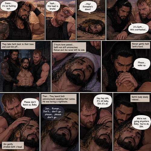 (Quick recap!) Roman reigns and Jon Moxley are in a post apocalypse,They complained about the heat,They see a man passing out because he got over heated,Turned out to be Seth Rollins (The love of their lives btw),They take him to their base and cool them off. (Now onto part 2!).2 hours have passed,Seth was still unconscious,Roman and Jon never left his side.Roman Gently held Seth’s hand. “Please…wake up” Roman pleaded softly.Jon gently stroked Seth’s head.”Please don’t leave us,Baby” Jon pleaded softly.Then….They heard Seth subconsciously speaking their names “Jon…Roman”. “Don’t…don’t go…please…please don’t go” Seth Said in his subconscious.He was having a nightmare. “Hey hey shh,It’s ok baby,Shh it’s ok” Jon said softly. “We’re not going anywhere Baby,You’re ok,Shh” Roman said softly. Seth’s body slowly relaxed