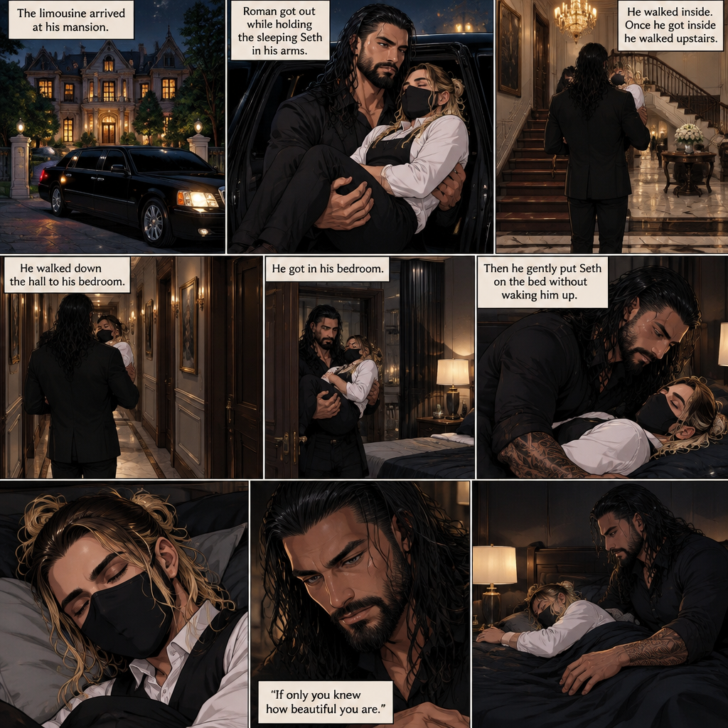(Recap) Seth Rollins is a waiter at a restaurant,He’s wearing a mask that covers his face because all his life he was told he was ugly and he believed them,He’s also was even too afraid to look at mirrors,Then Roman Reigns (Mafia Boss) and his men walked in,Seth was nervous but walked over here,Roman wrapped his arm around Seth’s waist and pulled him onto his lap,Seth gasped softly,Roman stated that he’s been looking for him,He got up with Seth in his arms and walked to his limousine,He put Seth on the seat,Then he got in and sat beside him,The driver drove away,Roman Wrapped his arm around Seth,”Don’t be scared Seth,I won’t hurt you” Roman Said softly. Seth slowly relaxed,Roman gently rubbed Seth’s back,Seth fell asleep,Roman gently traced the mask on Seth’s face,”If only you knew how beautiful you are” Roman said Softly,3 nights ago Seth was taking out the trash outside his apartment,Roman happened to walk by without Seth noticing,The mask somehow slipped off Seth’s face,He panicked and picked it up and put it back on,Roman briefly saw Seth’s face,He didn’t see an ugly person,he saw someone who looked like an angel,He wanted him ever since. (And now part 4). Roman’s limousine arrived at his mansion. He got out while holding the sleeping Seth in his arms. He walked inside,Once he got inside he walked upstairs. He walked down the hall to his bedroom. He got in his bedroom,Then he gently put Seth on the bed without waking him up