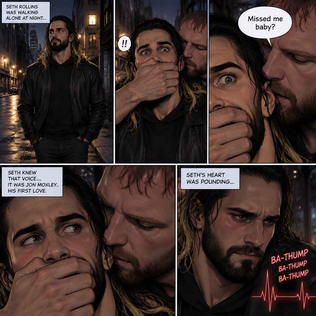Seth Rollins was walking alone at night….then….someone grabbed him from behind and covered his mouth so he wouldn’t scream,Then the person whispered in Seth’s ear “Missed me baby?”. Seth knew that voice….it was Jon Moxley..his first love. Seth’s heart was pounding