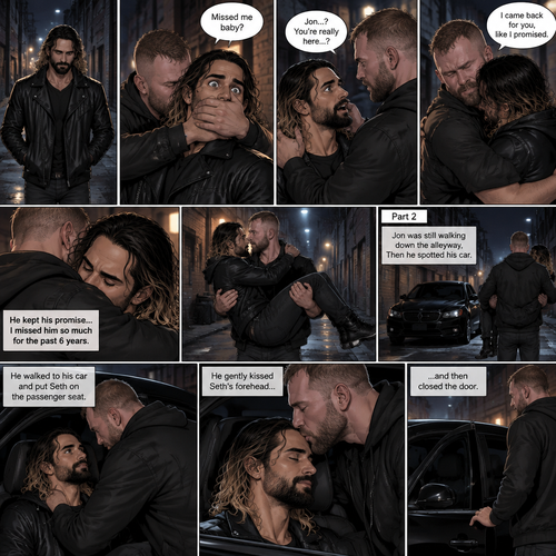 (Recap). Seth Rollins was walking alone at night,then someone grabbed him from behind and covered his mouth so he wouldn’t scream,he whispered in Seth’s ear “Missed me baby?”,it turned out to be Jon Moxley Seth’s first love,Jon removed his hand from Seth’s mouth and gently turned Seth around to face him,Seth couldn’t believe that Jon was actually here,Jon hugged Seth and said “I came back for you,like I promised”,Seth had remembered that promise that he made to him the day he went on the run,Seth hugged Jon back,He missed him so much for the past 6 years.after a minute,Jon lifted Seth in his arms and walked down the alleyway while holding Seth. (And now part 2). Jon was still walking down the alleyway,Then he spotted his car. He walked to his car and put Seth on the passenger seat. He gently kissed Seth’s forehead and then closed the door.