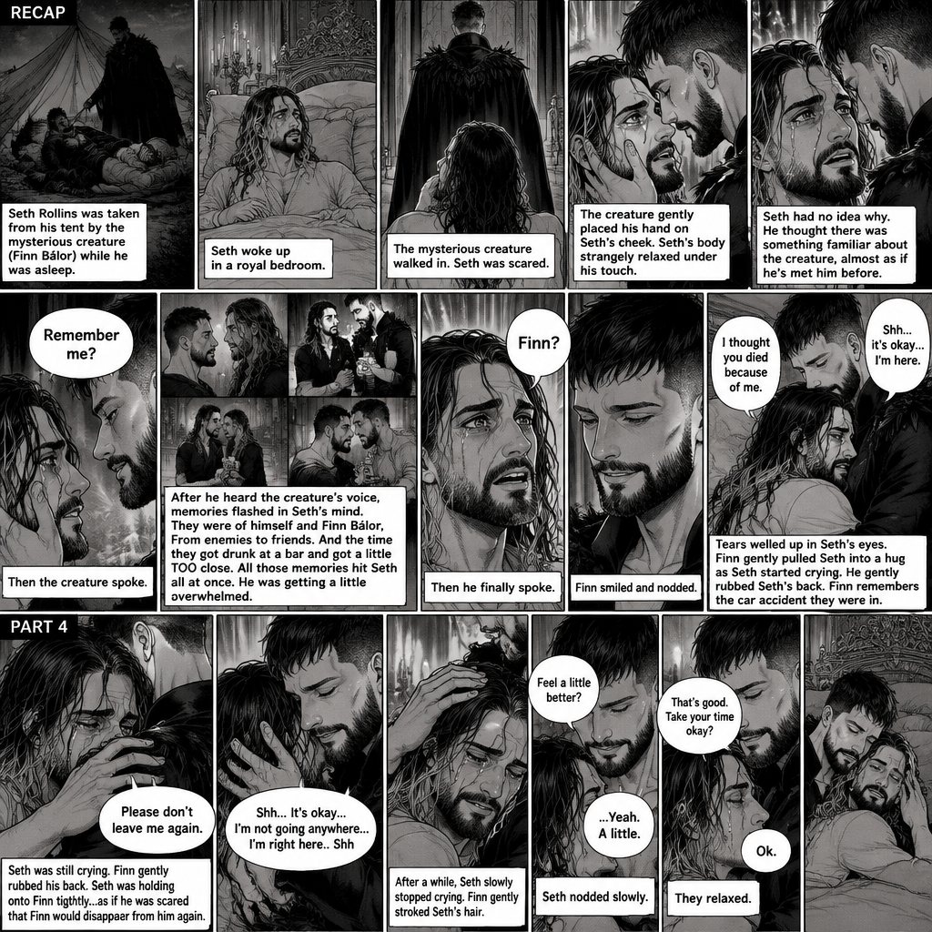 (Recap). Seth Rollins was taken from his tent by the mysterious creature (Finn Bálor) while he was asleep,Seth woke up in a royal bedroom,The mysterious creature walked in,Seth was scared,The mysterious creature gently placed his hand on Seth’s cheek,Seth’s body strangely relaxed under The creature’s touch,Seth had no idea why,Seth thought there was something familiar about the creature almost as if he’s met him before,Then the creature spoke “Remember me?”,After he heard the creature’s voice memories flashed in Seth’s mind,They were of himself and Finn Bálor,From enemies to friends And the time they got drunk at a bar and got a little TOO close,All those memories hit Seth all at once,He was getting a little overwhelmed,Then He finally spoke “Finn?”,Finn smiled and nodded,Tears welled up in Seth’s eyes,Finn gently pulled Seth into a hug as Seth started crying,He gently rubbed Seth’s back,”I thought you died because of me” Seth said while sobbing,Finn remembers the car accident they were in,”Shh…it’s okay…I’m here” Finn said softly. (And now part 4). Seth was still crying. Finn gently rubbed his back. Seth was holding onto Finn tightly…as if he was scared that Finn would disappear from him again. “Please don’t leave me again” Seth said through his tears. “Shh…It’s okay…I’m not going anywhere…I’m right here..Shh” Finn said softly. After a while,Seth slowly stopped crying. Finn gently stroked Seth’s hair. “Feel a little better?” Finn asked softly. Seth nodded slowly. “That’s good,Take your time okay?” Finn said softly. “Ok” Seth said softly. They relaxed