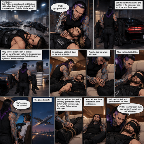 (Previously) Seth Rollins (A secret agent) and his team of agents had tracked down the nefarious Jeff Hardy to a warehouse…Only for it to be a trap,Knock out gas was released,All the agents coughed and lost consciousness,Jeff walked to the unconscious Seth and said “I finally got you Cutie”,He lifted Seth in his arms and put him in the passenger seat in his car and Drove away. (Now onto part 2). They arrived at some sort of airstrip,Jeff got out of the car,Walked to the passenger seat,Lifted the unconscious Seth in his arms again and walked to the jet. He got in and laid Seth down on the sofa in the jet. He then tied his wrists with rope,Then he blindfolded him. He got up and walked to the pilot. “We’re ready for take off” Said Jeff. The plane took off. Jeff sat back down,Then he realized that Seth’s probably gonna start kicking at him when he wakes up,So he Tied Seth’s ankles with rope. After Jeff was done he sat back down and relaxed. He looked at Seth and gently stroked his head. “We’ll be together soon Cutie,You just don’t know it yet” Jeff Whispered