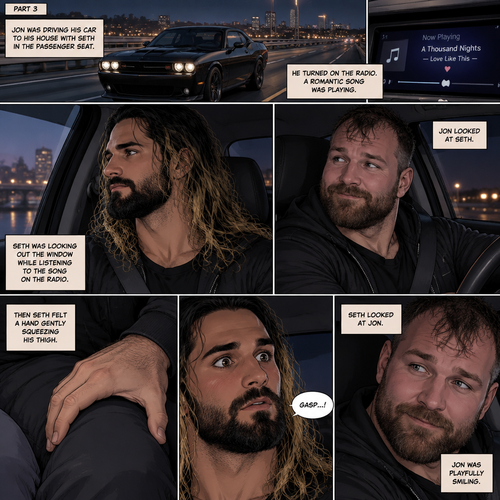 (Recap) Seth Rollins and Jon Moxley met at a bar called “Fangtastica”,Jon ordered a drink for Seth,He sat beside Seth after Seth took a sip of the drink,After a while they slow danced together on the dance floor after a slow romantic song played,After awhile They walked to Jon’s car together,They got in and drove off. (And now part 3). Jon was driving his car to his house with Seth in the passenger seat. He turned on the radio,A romantic song was playing. Seth was looking out the window while listening to the song on the radio. Jon looked at Seth. Seth was focused on the view….till he felt a hand gently squeezing his thigh,He gasped softly,Then he looked at Jon who was playfully smiling