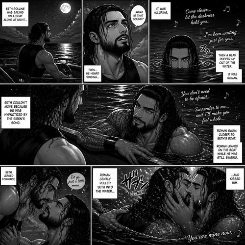 WWE superstar Roman Reigns as a siren Story:Seth Rollins was sailing on a boat alone at night…Then…He heard singing…it was alluring.Then a head popped up out of the water,It was Roman.Seth couldn’t move because he was hypnotized by the sirens song.Roman swam closer to Seth’s boat.Roman Leaned on the boat while he was still singing.Seth Leaned forward,Roman gently pulled Seth into the water…And kissed him
