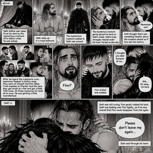 (Recap). Seth Rollins was taken from his tent by the mysterious creature (Finn Bálor) while he was asleep,Seth woke up in a royal bedroom,The mysterious creature walked in,Seth was scared,The mysterious creature gently placed his hand on Seth’s cheek,Seth’s body strangely relaxed under The creature’s touch,Seth had no idea why,Seth thought there was something familiar about the creature almost as if he’s met him before,Then the creature spoke “Remember me?”,After he heard the creature’s voice memories flashed in Seth’s mind,They were of himself and Finn Bálor,From enemies to friends And the time they got drunk at a bar and got a little TOO close,All those memories hit Seth all at once,He was getting a little overwhelmed,Then He finally spoke “Finn?”,Finn smiled and nodded,Tears welled up in Seth’s eyes,Finn gently pulled Seth into a hug as Seth started crying,He gently rubbed Seth’s back,”I thought you died because of me” Seth said while sobbing,Finn remembers the car accident they were in,”Shh…it’s okay…I’m here” Finn said softly. (And now part 4). Seth was still crying. Finn gently rubbed his back. Seth was holding onto Finn tightly…as if he was scared that Finn would disappear from him again. “Please don’t leave me again” Seth said through his tears