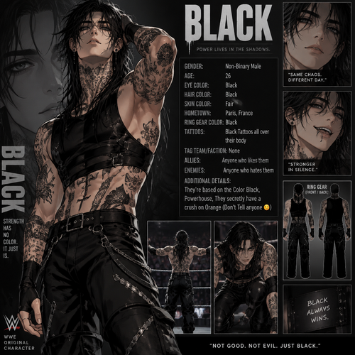 WWE wrestler oc info card Black

Gender:Non-Binary Male
Age:26
Eye Color:Black
Hair Color:Black
Skin Color:Fair
Hometown:Paris,France
Ring gear Color:Black
Tattoos:Black Tattoos all over their body
Tag team/Faction:None
Allies:Anyone who likes them
Enemies:Anyone who hates them
Additional details:They’re based on the Color Black,Powerhouse,They secretly have a crush on Orange (Don’t Tell anyone 😉)