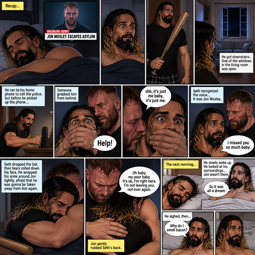 (Recap). Seth Rollins was asleep in his bed after finding out Jon Moxley A.K.A the joker had escaped the asylum on a news report,then he was woken up by a noise coming from downstairs,He grabbed a bat and walked downstairs,when He got downstairs…he noticed…one of the windows in the living room was open,He got spooked,He ran to his home phone to call the police,but before he picked up the phone….someone grabbed him from behind,“Help!” Seth yelled,The person covered Seth’s mouth,Then he whispered in Seth’s ear “shh,it’s just me baby,it’s just me”,Seth recognized the voice….It was Jon Moxley,He removed his hand from Seth’s mouth,He wrapped his arms around Seth,“I missed you so much baby” Jon said Softly,Seth dropped the bat,Then tears rolled down his face,He wrapped his arms around Jon tightly while tears were still pouring down his face as if he were afraid that Jon was gonna be taken away from him again,Jon Gently rubbed Seth’s back,“Oh baby,my poor baby,It’s ok,I’m right here,I’m not leaving you,not ever again” Jon said softly. (And now part 3). The next morning,Seth was asleep in his bed. He slowly woke up. He looked at his surroundings…Jon wasn’t there. “So It was all a dream” Said Seth. He sighed,then…he smelled something. “Why do I smell bacon?” Seth asked himself