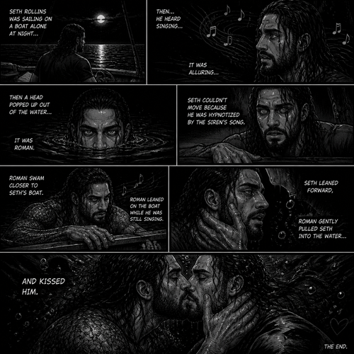 WWE superstar Roman Reigns as a siren Story:Seth Rollins was sailing on a boat alone at night…Then…He heard singing…it was alluring.Then a head popped up out of the water,It was Roman.Seth couldn’t move because he was hypnotized by the sirens song.Roman swam closer to Seth’s boat.Roman Leaned on the boat while he was still singing.Seth Leaned forward,Roman gently pulled Seth into the water…And kissed him
