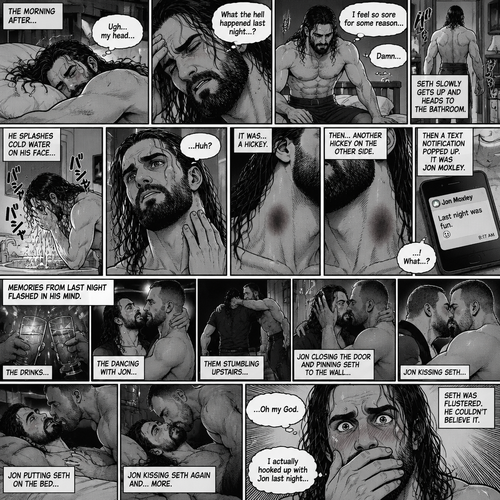 Seth Rollins was asleep after a party last night. Seth slowly woke up hungover,He barely remembered what happened last night. He slowly got up,He felt sore for some reason,Then he slowly walked to the bathroom. He splashed cold water on his face…then…he noticed something on his neck,It was…a hickey. Then he noticed…another hickey on the other side of his neck. Then a text notification popped up on his phone,It was Jon Moxley. Seth was confused,Then…memories from last night flashed in his mind. The drinks,The dancing with Jon,Them stumbling upstairs to Seth’s room,Jon closing the door and pinning Seth to the wall,Jon kissing Seth,Jon putting Seth on the bed,Jon kissing Seth again and…more. The flashback ends. Seth was flustered,He couldn’t believe he hooked up with Jon last night. (End of part 1)