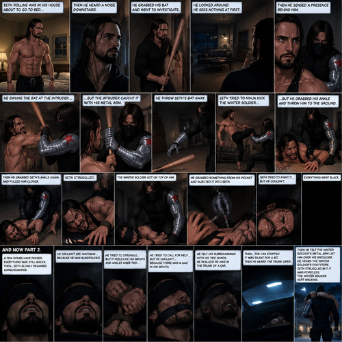 (Recap). Seth Rollins was in his house about to go to bed then he heard a noise downstairs,He grabbed his bat and went to investigate,He looked around He sees nothing at first,Then he sensed a presence behind him,He swung the bat and the intruder but the intruder caught it with his metal arm,That’s right it’s the winter soldier,He threw Seth’s bat away,Seth tried to ninja kick the winter soldier but he grabbed his ankle and threw him to the ground,Then he grabbed he grabbed Seth’s ankle again and pulled him closer,Seth struggled,The winter soldier got on top of him,Seth kept struggling,The winter soldier grabbed something from his pocket and injected it into Seth,Seth tried to fight it,but he couldn’t,Everything went black. (And now part 2). A few hours have passed,Everything was still black,Then…Seth slowly regained consciousness. He couldn’t see anything…because he was blindfolded. He tried to struggle…but it feels like his wrists and ankles were tied…well because they were. He tried to call for help…but he couldn’t…Because there was a gag in his mouth. He felt  his surroundings with his tied hands,He realized he was in the trunk of a car. Then…the car stopped. It was silent for a bit. Then he heard the trunk open,then he felt the winter soldier’s metal arm lift him over his shoulder. He heard the winter soldier’s footsteps. Seth struggled but it was pointless. The winter soldier kept walking