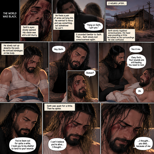 (Recap).Seth Rollins is a wasteland wonderer,He was just walking down the road,Then suddenly A group of bandits appeared,Seth stood his ground,Then the bandits attacked and Seth fought back,He fought back as hard as he could,but eventually he was overpowered,The bandits beat him up really badly,One of them was about to finish him off but before that happened One of the bandits got attacked,The bandits let go of the weakened and Injured Seth and focused on their attacker,Seth’s vision was a bit blurry,he couldn’t see who was attacking the bandits,then he slowly lost consciousness. (And now part 2). The world was black. Seth’s eyes slowly opened,His vision was still a bit blurry. He feels a pair of arms carrying him. He wanted to move and say something…but somehow he can’t. Then he heard a faint voice saying “Hang on Seth,I got you”. It sounded familiar to Seth. Then…Seth slowly lost consciousness again. 2 hours later,Seth slowly regained consciousness. His head was pounding a little. He looked at his surroundings. He was confused. He slowly sat up despite the pain. He noticed bandages on his body,Then….A voice spoke softly “Hey Seth”. He recognized that voice…it was Roman Reigns. Seth looked up. “Roman?” Seth asked softly. Roman Sat next to Seth. “Yes it me” Roman said softly. Seth tried to get up but Roman stopped him. “Easy Seth,Your wounds are still healing,You need to rest” said Roman. “Ok” Seth said softly. “You’ve been out for quite a while,I took you to my shelter to tend to your wounds” Roman said softly. Seth was quiet for a little. Then he spoke “I can’t believe you’re alive…I thought…” tears welled up in his eyes,Then he continued to speak “…I thought…you died…because of me”