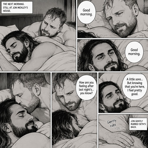 (Part 5). Still at Jon Moxley’s house. The next morning,Seth Rollins was asleep in Jon’s bed after last night’s activity. After a while Seth woke up,Jon was awake Before Seth was. “Good morning” Jon said softy. “Good morning” Seth said softy. Jon gently kissed Seth’s forehead. “How are you feeling after last night’s…you know?” Asked Jon. “A little sore…But knowing that you’re here,I feel pretty good” Seth said softly. Jon Gently rubbed Seth’s back