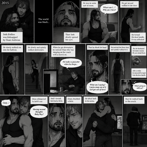 (Recap). It’s the year 2015,Seth Rollins was kidnapped By Dean Ambrose,The world was black,Then Seth slowly opened his eyes,He was in some sort of room,He slowly sat up,He was confused as to where he is and why he’s here,He got up and walked to the door,He turned the door handle it was unlocked,He slowly walked out into the hallway,He slowly and quietly walked downstairs,When he got downstairs he noticed Dean who was sleeping on the couch with a movie on,“He looks so peaceful when he sleeps” Seth thought to himself,Then he shook his head,”What am I saying? I gotta snap out of it and get out of here!” Seth thought to himself,He noticed the front door and quietly walked to it,He reached for the door handle but he hesitated for some reason,He just stood there,After a while he removed his hand from the door handle,”What’s going on with me?” Seth thought to himself,Then an arm wrapped around Seth’s waist,Seth gasped softly,Dean whispered in Seth’s ear “Having second thoughts Baby Boy?”. (And now part 3). Seth’s breath hitched a little. Dean chuckled a little. He lifted Seth in his arms,then he walked back to the couch