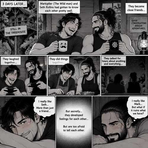 (part 3). 3 days later,Still in the treehouse,Markiplier (The Wild man) and Seth Rollins had gotten to know each other pretty well. They became close friends…But secretly…they developed feelings for each other but are too afraid to tell each other