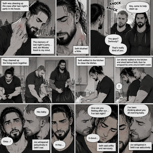 (Part 2) Seth Rollins was cleaning up the mess after last night’s party in his house. His fingers traced on one of the hickeys on his neck. The memory of last night’s party…and Jon Moxley Fresh in his mind. Seth blushed a little,Then there was a knock on the door. Seth walked to the door and answered it,It was Jon and Roman Reigns. They came to help Seth clean up. Seth was thankful for that. They cleaned up the living room. Seth walked to the kitchen to clean the dishes. Jon silently walked to the kitchen and stood behind Seth,Then he wrapped his arms around Seth’s waist. Seth gasped softly. “Hey baby” Jon whispered seductively in Seth’s ear. Seth blushed. “H-Hey” Seth said nervously. “How are you feeling after our…Fun last night?” Jon asked softly. Seth was flustered. “G-Good” Seth said Softly and nervously. Jon whispered in Seth’s ear seductively “I’ve been thinking about you all morning baby”