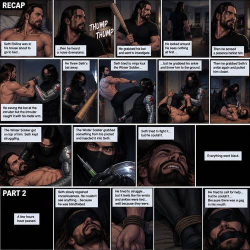 (Recap). Seth Rollins was in his house about to go to bed then he heard a noise downstairs,He grabbed his bat and went to investigate,He looked around He sees nothing at first,Then he sensed a presence behind him,He swung the bat and the intruder but the intruder caught it with his metal arm,That’s right it’s the winter soldier,He threw Seth’s bat away,Seth tried to ninja kick the winter soldier but he grabbed his ankle and threw him to the ground,Then he grabbed he grabbed Seth’s ankle again and pulled him closer,Seth struggled,The winter soldier got on top of him,Seth kept struggling,The winter soldier grabbed something from his pocket and injected it into Seth,Seth tried to fight it,but he couldn’t,Everything went black. (And now part 2). A few hours have passed,Everything was still black,Then…Seth slowly regained consciousness. He couldn’t see anything…because he was blindfolded. He tried to struggle…but it feels like his wrists and ankles were tied…well because they were. He tried to call for help…but he couldn’t…Because there was a gag in his mouth